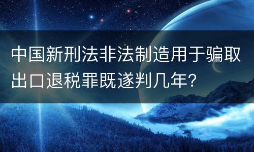 中国新刑法非法制造用于骗取出口退税罪既遂判几年？