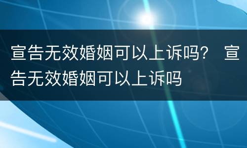 宣告无效婚姻可以上诉吗？ 宣告无效婚姻可以上诉吗