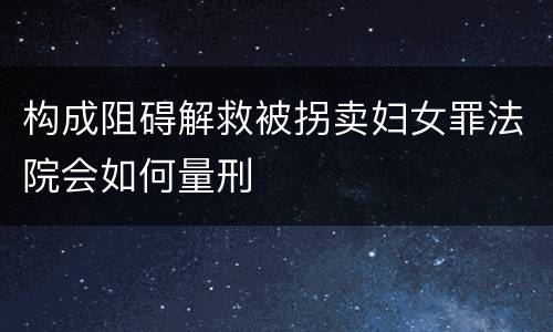 构成阻碍解救被拐卖妇女罪法院会如何量刑