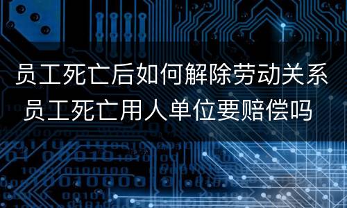 员工死亡后如何解除劳动关系 员工死亡用人单位要赔偿吗