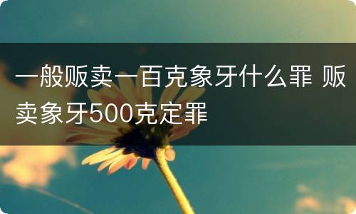 一般贩卖一百克象牙什么罪 贩卖象牙500克定罪