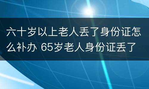 六十岁以上老人丢了身份证怎么补办 65岁老人身份证丢了 补办还需要照相吗