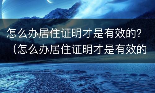 怎么办居住证明才是有效的？（怎么办居住证明才是有效的呢）