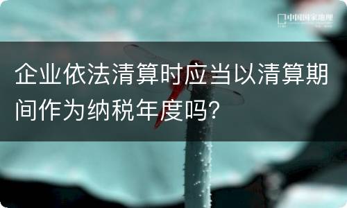 企业依法清算时应当以清算期间作为纳税年度吗？