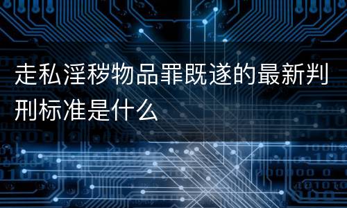 走私淫秽物品罪既遂的最新判刑标准是什么