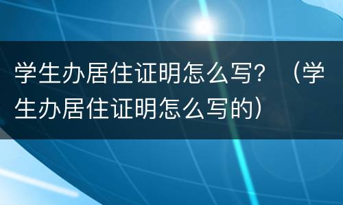 学生办居住证明怎么写？（学生办居住证明怎么写的）