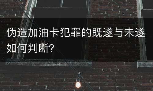 伪造加油卡犯罪的既遂与未遂如何判断？