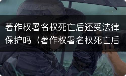 著作权署名权死亡后还受法律保护吗（著作权署名权死亡后还受法律保护吗为什么）