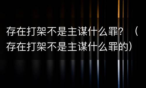 存在打架不是主谋什么罪？（存在打架不是主谋什么罪的）