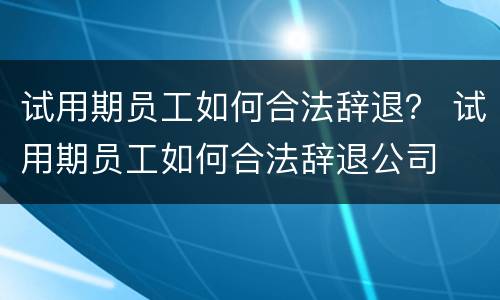 试用期员工如何合法辞退？ 试用期员工如何合法辞退公司