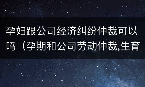 孕妇跟公司经济纠纷仲裁可以吗（孕期和公司劳动仲裁,生育保险怎么办）