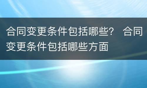 合同变更条件包括哪些？ 合同变更条件包括哪些方面