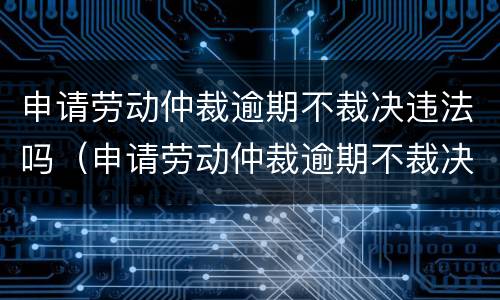 申请劳动仲裁逾期不裁决违法吗（申请劳动仲裁逾期不裁决违法吗知乎）