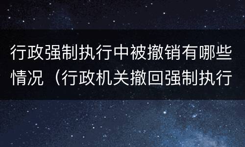 行政强制执行中被撤销有哪些情况（行政机关撤回强制执行申请）