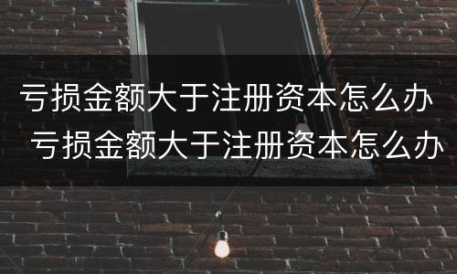 亏损金额大于注册资本怎么办 亏损金额大于注册资本怎么办理