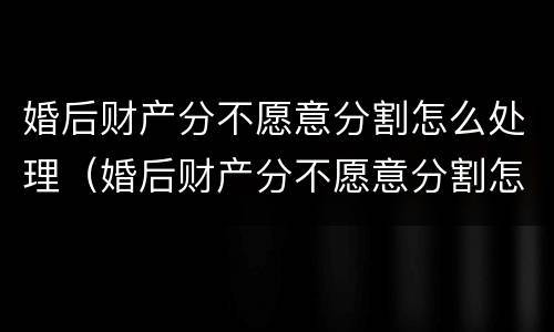 婚后财产分不愿意分割怎么处理（婚后财产分不愿意分割怎么处理呢）