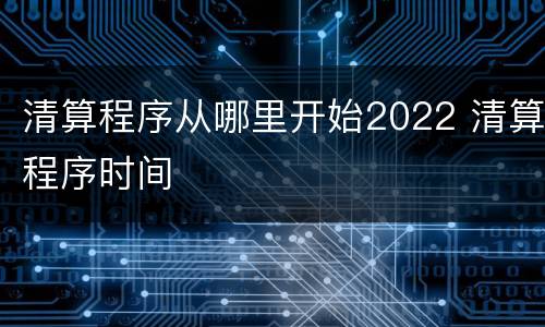 清算程序从哪里开始2022 清算程序时间