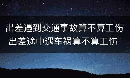 出差遇到交通事故算不算工伤 出差途中遇车祸算不算工伤