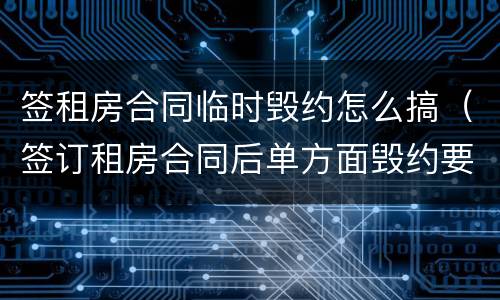 签租房合同临时毁约怎么搞（签订租房合同后单方面毁约要怎么处理）