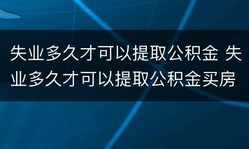 失业多久才可以提取公积金 失业多久才可以提取公积金买房