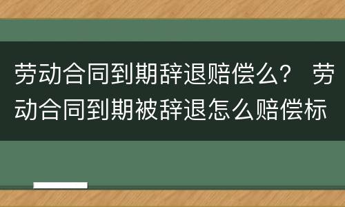 劳动合同到期辞退赔偿么？ 劳动合同到期被辞退怎么赔偿标准