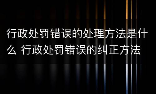 行政处罚错误的处理方法是什么 行政处罚错误的纠正方法