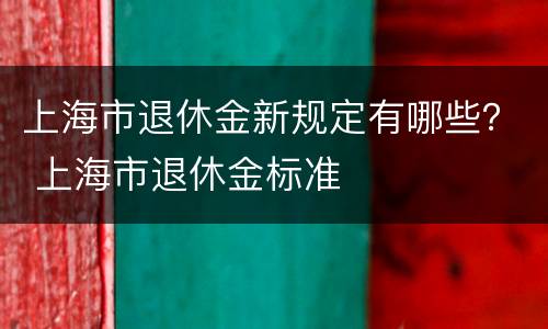 上海市退休金新规定有哪些？ 上海市退休金标准