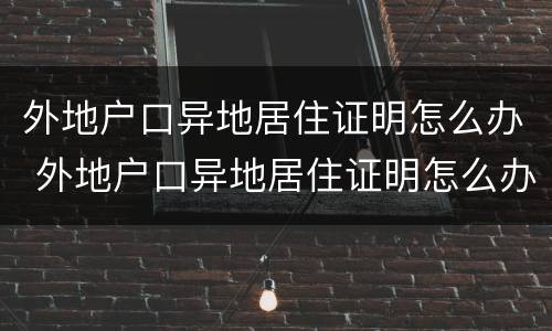 外地户口异地居住证明怎么办 外地户口异地居住证明怎么办手续