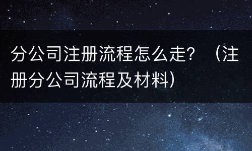 分公司注册流程怎么走？（注册分公司流程及材料）