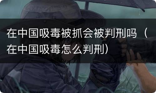 在中国吸毒被抓会被判刑吗（在中国吸毒怎么判刑）