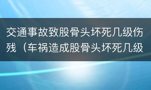 交通事故致股骨头坏死几级伤残（车祸造成股骨头坏死几级残疾）