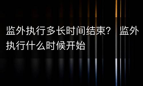 监外执行多长时间结束？ 监外执行什么时候开始