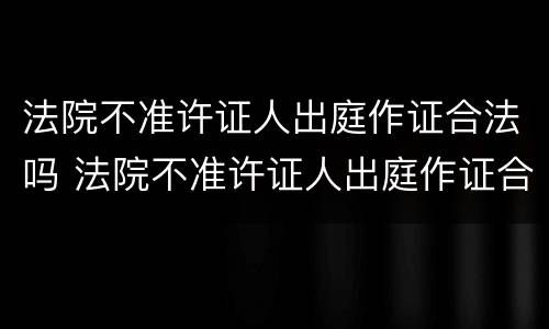 法院不准许证人出庭作证合法吗 法院不准许证人出庭作证合法吗为什么