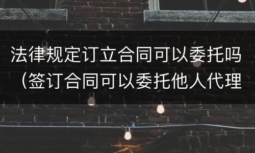 法律规定订立合同可以委托吗（签订合同可以委托他人代理吗）