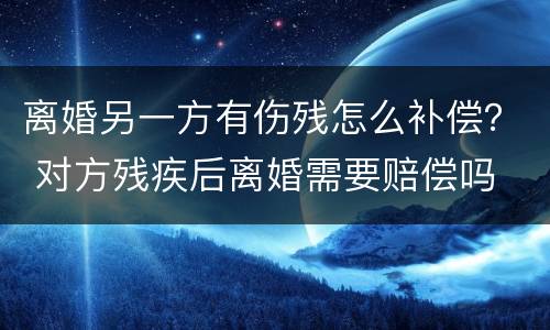 离婚另一方有伤残怎么补偿？ 对方残疾后离婚需要赔偿吗