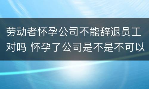 劳动者怀孕公司不能辞退员工对吗 怀孕了公司是不是不可以辞退