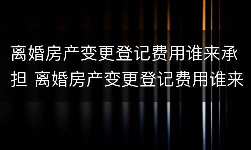 离婚房产变更登记费用谁来承担 离婚房产变更登记费用谁来承担呢