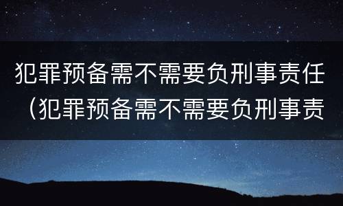 犯罪预备需不需要负刑事责任（犯罪预备需不需要负刑事责任的情形）