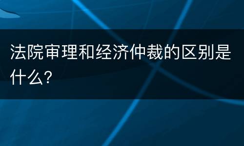 法院审理和经济仲裁的区别是什么？