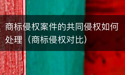 商标侵权案件的共同侵权如何处理（商标侵权对比）