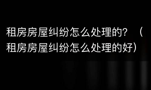 租房房屋纠纷怎么处理的？（租房房屋纠纷怎么处理的好）