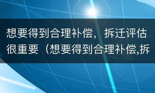 想要得到合理补偿，拆迁评估很重要（想要得到合理补偿,拆迁评估很重要吗）