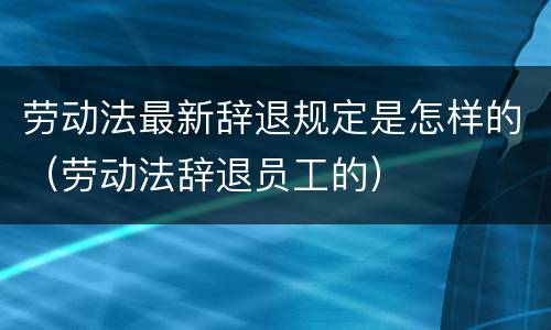 劳动法最新辞退规定是怎样的（劳动法辞退员工的）