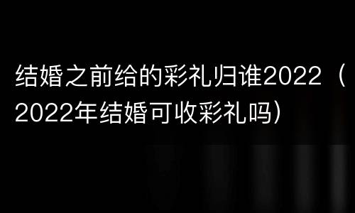 结婚之前给的彩礼归谁2022（2022年结婚可收彩礼吗）