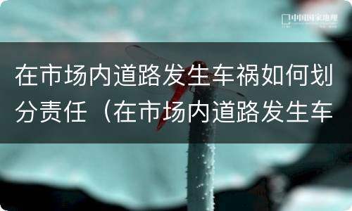 在市场内道路发生车祸如何划分责任（在市场内道路发生车祸如何划分责任呢）