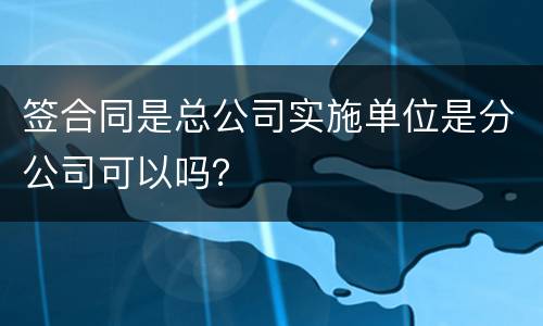 签合同是总公司实施单位是分公司可以吗？