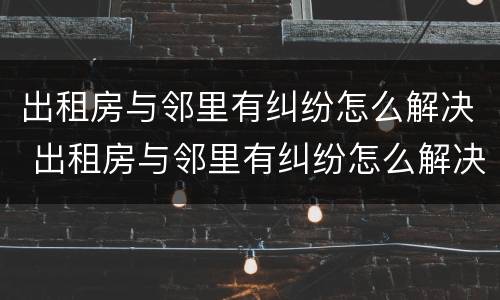 出租房与邻里有纠纷怎么解决 出租房与邻里有纠纷怎么解决呢