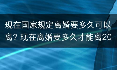 现在国家规定离婚要多久可以离? 现在离婚要多久才能离2021年