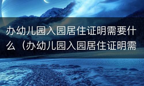 办幼儿园入园居住证明需要什么（办幼儿园入园居住证明需要什么材料）