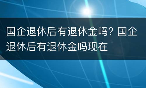 国企退休后有退休金吗? 国企退休后有退休金吗现在